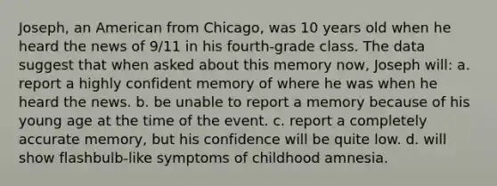 Joseph, an American from Chicago, was 10 years old when he heard the news of 9/11 in his fourth-grade class. The data suggest that when asked about this memory now, Joseph will: a. report a highly confident memory of where he was when he heard the news. b. be unable to report a memory because of his young age at the time of the event. c. report a completely accurate memory, but his confidence will be quite low. d. will show flashbulb-like symptoms of childhood amnesia.