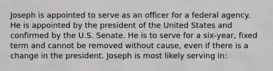 Joseph is appointed to serve as an officer for a federal agency. He is appointed by the president of the United States and confirmed by the U.S. Senate. He is to serve for a six-year, fixed term and cannot be removed without cause, even if there is a change in the president. Joseph is most likely serving in: