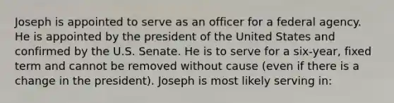 Joseph is appointed to serve as an officer for a federal agency. He is appointed by the president of the United States and confirmed by the U.S. Senate. He is to serve for a six-year, fixed term and cannot be removed without cause (even if there is a change in the president). Joseph is most likely serving in: