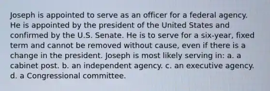 Joseph is appointed to serve as an officer for a federal agency. He is appointed by the president of the United States and confirmed by the U.S. Senate. He is to serve for a six-year, fixed term and cannot be removed without cause, even if there is a change in the president. Joseph is most likely serving in: a. a cabinet post. b. an independent agency. c. an executive agency. d. a Congressional committee.