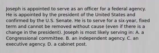 Joseph is appointed to serve as an officer for a federal agency. He is appointed by the president of the United States and confirmed by the U.S. Senate. He is to serve for a six-year, fixed term and cannot be removed without cause (even if there is a change in the president). Joseph is most likely serving in: A. a Congressional committee. B. an independent agency. C. an executive agency. D. a cabinet post.