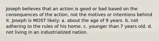 Joseph believes that an action is good or bad based on the consequences of the action, not the motives or intentions behind it. Joseph is MOST likely: a. about the age of 9 years. b. not adhering to the rules of his home. c. younger than 7 years old. d. not living in an industrialized nation.