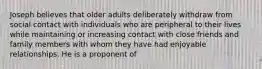 Joseph believes that older adults deliberately withdraw from social contact with individuals who are peripheral to their lives while maintaining or increasing contact with close friends and family members with whom they have had enjoyable relationships. He is a proponent of