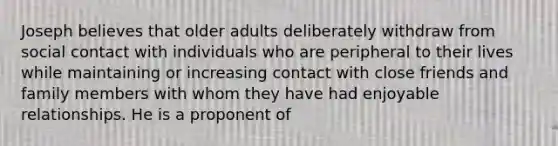 Joseph believes that older adults deliberately withdraw from social contact with individuals who are peripheral to their lives while maintaining or increasing contact with close friends and family members with whom they have had enjoyable relationships. He is a proponent of