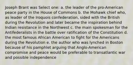 Joseph Brant was Select one: a. the leader of the pro-American peace party in the House of Commons b. the Mohawk chief who, as leader of the Iroquois confederation, sided with the British during the Revolution and later became the inspiration behind Indian resistance in the Northwest c. the main spokesman for the Antifederalists in the battle over ratification of the Constitution d. the most famous African American to fight for the Americans during the Revolution e. the author who was lynched in Boston because of his pamphlet arguing that Anglo-American compromise and peace would be preferable to transatlantic war and possible independence