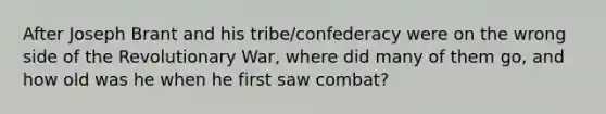 After Joseph Brant and his tribe/confederacy were on the wrong side of the Revolutionary War, where did many of them go, and how old was he when he first saw combat?