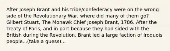 After Joseph Brant and his tribe/confederacy were on the wrong side of the Revolutionary War, where did many of them go? Gilbert Stuart, The Mohawk Chief Joseph Brant, 1786. After the Treaty of Paris, and in part because they had sided with the British during the Revolution, Brant led a large faction of Iroquois people...(take a guess)...