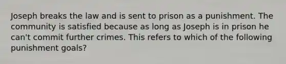 Joseph breaks the law and is sent to prison as a punishment. The community is satisfied because as long as Joseph is in prison he can't commit further crimes. This refers to which of the following punishment goals?