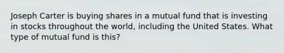 Joseph Carter is buying shares in a mutual fund that is investing in stocks throughout the world, including the United States. What type of mutual fund is this?