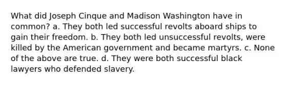 What did Joseph Cinque and Madison Washington have in common? a. They both led successful revolts aboard ships to gain their freedom. b. They both led unsuccessful revolts, were killed by the American government and became martyrs. c. None of the above are true. d. They were both successful black lawyers who defended slavery.