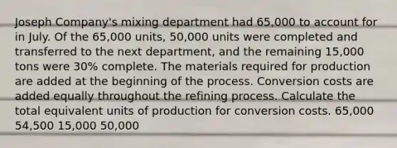 Joseph Company's mixing department had 65,000 to account for in July. Of the 65,000 units, 50,000 units were completed and transferred to the next department, and the remaining 15,000 tons were 30% complete. The materials required for production are added at the beginning of the process. Conversion costs are added equally throughout the refining process. Calculate the total equivalent units of production for conversion costs. 65,000 54,500 15,000 50,000