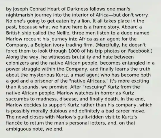 by Joseph Conrad Heart of Darkness follows one man's nightmarish journey into the interior of Africa—but don't worry. No one's going to get eaten by a lion. It all takes place in the past, because what we have here is a frame story. Aboard a British ship called the Nellie, three men listen to a dude named Marlow recount his journey into Africa as an agent for the Company, a Belgian ivory trading firm. (Mercifully, he doesn't force them to look through 1000 of his trip photos on Facebook.) Along the way, he witnesses brutality and hate between colonizers and the native African people, becomes entangled in a power struggle within the Company, and finally learns the truth about the mysterious Kurtz, a mad agent who has become both a god and a prisoner of the "native Africans." It's more exciting than it sounds, we promise. After "rescuing" Kurtz from the native African people, Marlow watches in horror as Kurtz succumbs to madness, disease, and finally death. In the end, Marlow decides to support Kurtz rather than his company, which is possibly morally dubious and definitely a bad career move. The novel closes with Marlow's guilt-ridden visit to Kurtz's fiancée to return the man's personal letters, and, on that ambiguous note, we end.