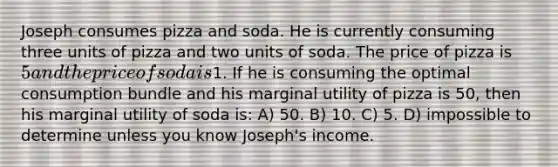 Joseph consumes pizza and soda. He is currently consuming three units of pizza and two units of soda. The price of pizza is 5 and the price of soda is1. If he is consuming the optimal consumption bundle and his marginal utility of pizza is 50, then his marginal utility of soda is: A) 50. B) 10. C) 5. D) impossible to determine unless you know Joseph's income.