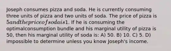 Joseph consumes pizza and soda. He is currently consuming three units of pizza and two units of soda. The price of pizza is 5 and the price of soda is1. If he is consuming the optimalconsumption bundle and his marginal utility of pizza is 50, then his marginal utility of soda is: A) 50. B) 10. C) 5. D) impossible to determine unless you know Joseph's income.