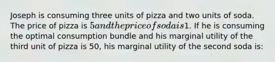 Joseph is consuming three units of pizza and two units of soda. The price of pizza is 5 and the price of soda is1. If he is consuming the optimal consumption bundle and his marginal utility of the third unit of pizza is 50, his marginal utility of the second soda is: