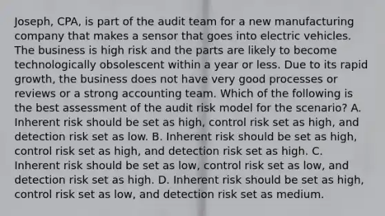 Joseph, CPA, is part of the audit team for a new manufacturing company that makes a sensor that goes into electric vehicles. The business is high risk and the parts are likely to become technologically obsolescent within a year or less. Due to its rapid growth, the business does not have very good processes or reviews or a strong accounting team. Which of the following is the best assessment of the audit risk model for the scenario? A. Inherent risk should be set as high, control risk set as high, and detection risk set as low. B. Inherent risk should be set as high, control risk set as high, and detection risk set as high. C. Inherent risk should be set as low, control risk set as low, and detection risk set as high. D. Inherent risk should be set as high, control risk set as low, and detection risk set as medium.