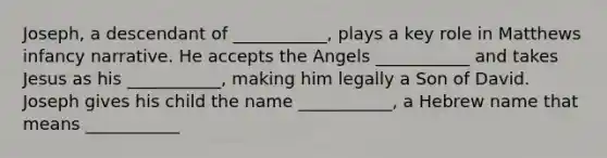 Joseph, a descendant of ___________, plays a key role in Matthews infancy narrative. He accepts the Angels ___________ and takes Jesus as his ___________, making him legally a Son of David. Joseph gives his child the name ___________, a Hebrew name that means ___________