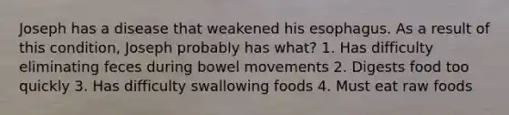 Joseph has a disease that weakened his esophagus. As a result of this condition, Joseph probably has what? 1. Has difficulty eliminating feces during bowel movements 2. Digests food too quickly 3. Has difficulty swallowing foods 4. Must eat raw foods