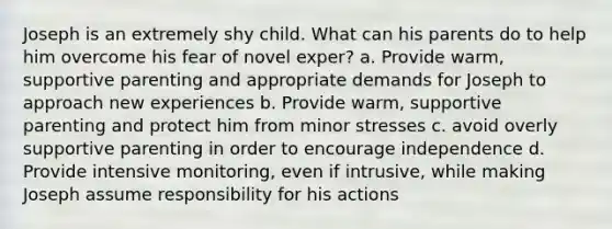 Joseph is an extremely shy child. What can his parents do to help him overcome his fear of novel exper? a. Provide warm, supportive parenting and appropriate demands for Joseph to approach new experiences b. Provide warm, supportive parenting and protect him from minor stresses c. avoid overly supportive parenting in order to encourage independence d. Provide intensive monitoring, even if intrusive, while making Joseph assume responsibility for his actions