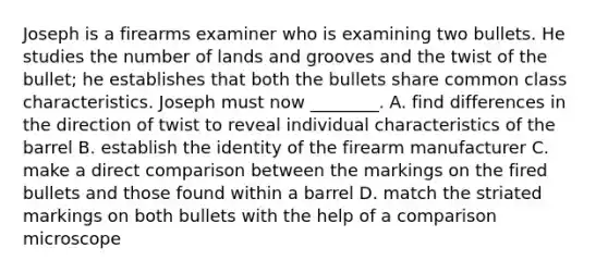 Joseph is a firearms examiner who is examining two bullets. He studies the number of lands and grooves and the twist of the​ bullet; he establishes that both the bullets share common class characteristics. Joseph must now​ ________. A. find differences in the direction of twist to reveal individual characteristics of the barrel B. establish the identity of the firearm manufacturer C. make a direct comparison between the markings on the fired bullets and those found within a barrel D. match the striated markings on both bullets with the help of a comparison microscope