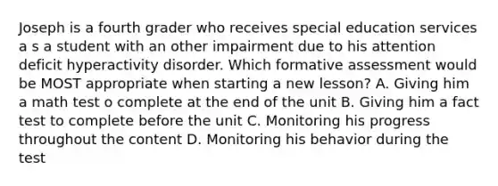 Joseph is a fourth grader who receives special education services a s a student with an other impairment due to his attention deficit hyperactivity disorder. Which formative assessment would be MOST appropriate when starting a new lesson? A. Giving him a math test o complete at the end of the unit B. Giving him a fact test to complete before the unit C. Monitoring his progress throughout the content D. Monitoring his behavior during the test