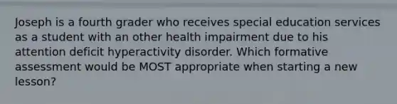 Joseph is a fourth grader who receives special education services as a student with an other health impairment due to his attention deficit hyperactivity disorder. Which formative assessment would be MOST appropriate when starting a new lesson?