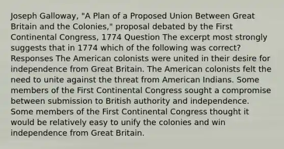 Joseph Galloway, "A Plan of a Proposed Union Between Great Britain and the Colonies," proposal debated by the First Continental Congress, 1774 Question The excerpt most strongly suggests that in 1774 which of the following was correct? Responses The American colonists were united in their desire for independence from Great Britain. The American colonists felt the need to unite against the threat from American Indians. Some members of the First Continental Congress sought a compromise between submission to British authority and independence. Some members of the First Continental Congress thought it would be relatively easy to unify the colonies and win independence from Great Britain.