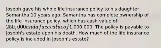 Joseph gave his whole life insurance policy to his daughter Samantha 10 years ago. Samantha has complete ownership of the life insurance policy, which has cash value of 250,000 and a face value of1,000,000. The policy is payable to Joseph's estate upon his death. How much of the life insurance policy is included in Joseph's estate?