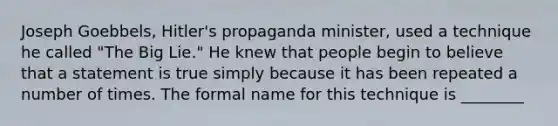 Joseph Goebbels, Hitler's propaganda minister, used a technique he called "The Big Lie." He knew that people begin to believe that a statement is true simply because it has been repeated a number of times. The formal name for this technique is ________