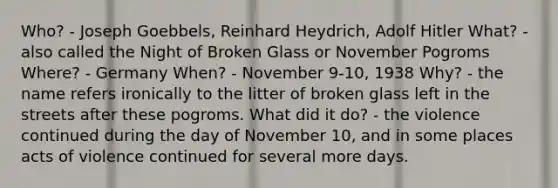 Who? - Joseph Goebbels, Reinhard Heydrich, Adolf Hitler What? - also called the Night of Broken Glass or November Pogroms Where? - Germany When? - November 9-10, 1938 Why? - the name refers ironically to the litter of broken glass left in the streets after these pogroms. What did it do? - the violence continued during the day of November 10, and in some places acts of violence continued for several more days.