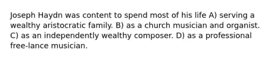 Joseph Haydn was content to spend most of his life A) serving a wealthy aristocratic family. B) as a church musician and organist. C) as an independently wealthy composer. D) as a professional free-lance musician.