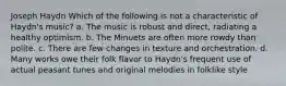 Joseph Haydn Which of the following is not a characteristic of Haydn's music? a. The music is robust and direct, radiating a healthy optimism. b. The Minuets are often more rowdy than polite. c. There are few changes in texture and orchestration. d. Many works owe their folk flavor to Haydn's frequent use of actual peasant tunes and original melodies in folklike style