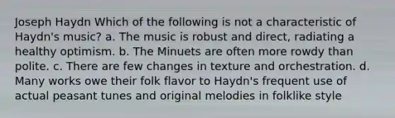 Joseph Haydn Which of the following is not a characteristic of Haydn's music? a. The music is robust and direct, radiating a healthy optimism. b. The Minuets are often more rowdy than polite. c. There are few changes in texture and orchestration. d. Many works owe their folk flavor to Haydn's frequent use of actual peasant tunes and original melodies in folklike style