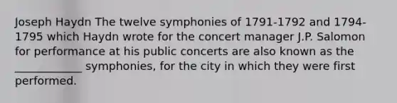 Joseph Haydn The twelve symphonies of 1791-1792 and 1794-1795 which Haydn wrote for the concert manager J.P. Salomon for performance at his public concerts are also known as the ____________ symphonies, for the city in which they were first performed.