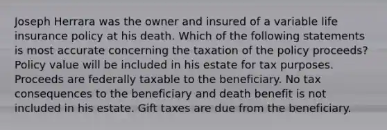 Joseph Herrara was the owner and insured of a variable life insurance policy at his death. Which of the following statements is most accurate concerning the taxation of the policy proceeds? Policy value will be included in his estate for tax purposes. Proceeds are federally taxable to the beneficiary. No tax consequences to the beneficiary and death benefit is not included in his estate. Gift taxes are due from the beneficiary.