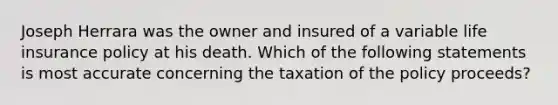 Joseph Herrara was the owner and insured of a variable life insurance policy at his death. Which of the following statements is most accurate concerning the taxation of the policy proceeds?