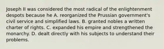 Joseph II was considered the most radical of the enlightenment despots because he A. reorganized the Prussian government's civil service and simplified laws. B. granted nobles a written charter of rights. C. expanded his empire and strengthened the monarchy. D. dealt directly with his subjects to understand their problems.