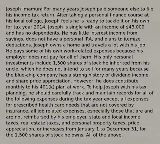 Joseph Imamura For many years Joseph paid someone else to file his income tax return. After taking a personal finance course at his local college, Joseph feels he is ready to tackle it on his own for tax year 2014. Joseph is single with an income of 43,000 and has no dependents. He has little interest income from savings, does not have a personal IRA, and plans to itemize deductions. Joseph owns a home and travels a lot with his job. He pays some of his own work-related expenses because his employer does not pay for all of them. His only personal investments include 1,500 shares of stock he inherited from his uncle, which he does not intend to sell for many years because the blue-chip company has a strong history of dividend income and share price appreciation. However, he does contribute monthly to his 401(k) plan at work. To help Joseph with his tax planning, he should carefully track and maintain records for all of the following expenses during the tax year except all expenses for prescribed health care needs that are not covered by insurance. all job related expenses, especially those that are and are not reimbursed by his employer. state and local income taxes, real estate taxes, and personal property taxes. price appreciation, or increases from January 1 to December 31, for the 1,500 shares of stock he owns. All of the above.