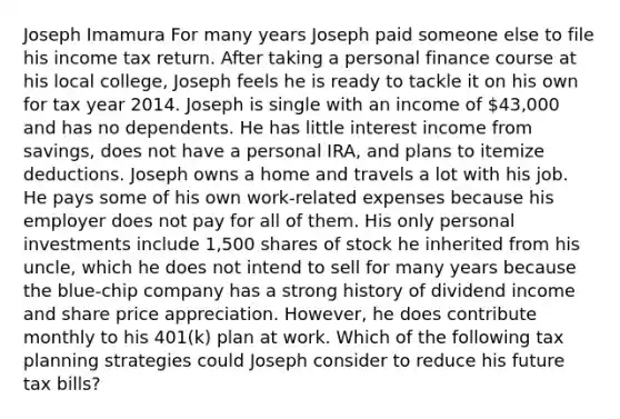 Joseph Imamura For many years Joseph paid someone else to file his income tax return. After taking a personal finance course at his local college, Joseph feels he is ready to tackle it on his own for tax year 2014. Joseph is single with an income of 43,000 and has no dependents. He has little interest income from savings, does not have a personal IRA, and plans to itemize deductions. Joseph owns a home and travels a lot with his job. He pays some of his own work-related expenses because his employer does not pay for all of them. His only personal investments include 1,500 shares of stock he inherited from his uncle, which he does not intend to sell for many years because the blue-chip company has a strong history of dividend income and share price appreciation. However, he does contribute monthly to his 401(k) plan at work. Which of the following tax planning strategies could Joseph consider to reduce his future tax bills?