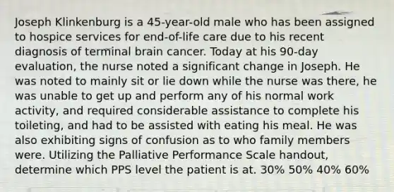 Joseph Klinkenburg is a 45-year-old male who has been assigned to hospice services for end-of-life care due to his recent diagnosis of terminal brain cancer. Today at his 90-day evaluation, the nurse noted a significant change in Joseph. He was noted to mainly sit or lie down while the nurse was there, he was unable to get up and perform any of his normal work activity, and required considerable assistance to complete his toileting, and had to be assisted with eating his meal. He was also exhibiting signs of confusion as to who family members were. Utilizing the Palliative Performance Scale handout, determine which PPS level the patient is at. 30% 50% 40% 60%