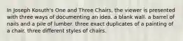 In Joseph Kosuth's One and Three Chairs, the viewer is presented with three ways of documenting an idea. a blank wall. a barrel of nails and a pile of lumber. three exact duplicates of a painting of a chair. three different styles of chairs.