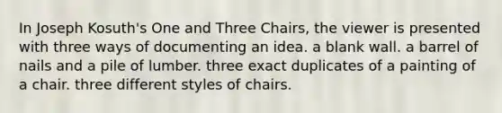 In Joseph Kosuth's One and Three Chairs, the viewer is presented with three ways of documenting an idea. a blank wall. a barrel of nails and a pile of lumber. three exact duplicates of a painting of a chair. three different styles of chairs.