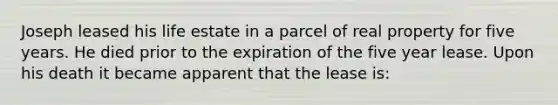 Joseph leased his life estate in a parcel of real property for five years. He died prior to the expiration of the five year lease. Upon his death it became apparent that the lease is: