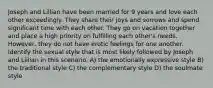 Joseph and Lillian have been married for 9 years and love each other exceedingly. They share their joys and sorrows and spend significant time with each other. They go on vacation together and place a high priority on fulfilling each other's needs. However, they do not have erotic feelings for one another. Identify the sexual style that is most likely followed by Joseph and Lillian in this scenario. A) the emotionally expressive style B) the traditional style C) the complementary style D) the soulmate style