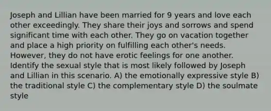 Joseph and Lillian have been married for 9 years and love each other exceedingly. They share their joys and sorrows and spend significant time with each other. They go on vacation together and place a high priority on fulfilling each other's needs. However, they do not have erotic feelings for one another. Identify the sexual style that is most likely followed by Joseph and Lillian in this scenario. A) the emotionally expressive style B) the traditional style C) the complementary style D) the soulmate style