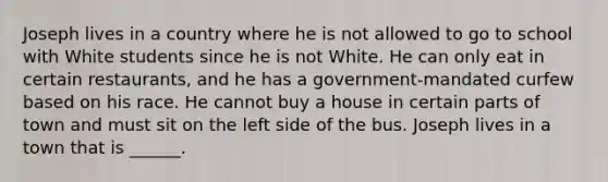 Joseph lives in a country where he is not allowed to go to school with White students since he is not White. He can only eat in certain restaurants, and he has a government-mandated curfew based on his race. He cannot buy a house in certain parts of town and must sit on the left side of the bus. Joseph lives in a town that is ______.