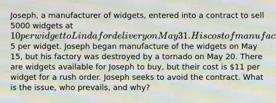 Joseph, a manufacturer of widgets, entered into a contract to sell 5000 widgets at 10 per widget to Linda for delivery on May 31. His cost of manufacture is5 per widget. Joseph began manufacture of the widgets on May 15, but his factory was destroyed by a tornado on May 20. There are widgets available for Joseph to buy, but their cost is 11 per widget for a rush order. Joseph seeks to avoid the contract. What is the issue, who prevails, and why?