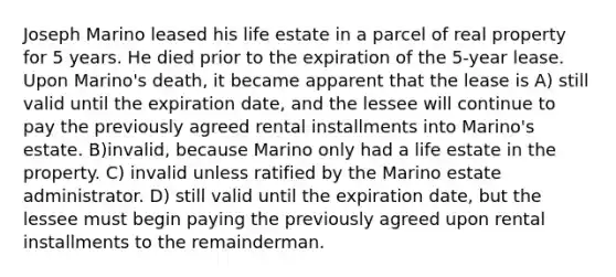 Joseph Marino leased his life estate in a parcel of real property for 5 years. He died prior to the expiration of the 5-year lease. Upon Marino's death, it became apparent that the lease is A) still valid until the expiration date, and the lessee will continue to pay the previously agreed rental installments into Marino's estate. B)invalid, because Marino only had a life estate in the property. C) invalid unless ratified by the Marino estate administrator. D) still valid until the expiration date, but the lessee must begin paying the previously agreed upon rental installments to the remainderman.