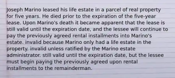 Joseph Marino leased his life estate in a parcel of real property for five years. He died prior to the expiration of the five-year lease. Upon Marino's death it became apparent that the lease is still valid until the expiration date, and the lessee will continue to pay the previously agreed rental installments into Marino's estate. invalid because Marino only had a life estate in the property. invalid unless ratified by the Marino estate administrator. still valid until the expiration date, but the lessee must begin paying the previously agreed upon rental installments to the remainderman.