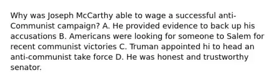 Why was Joseph McCarthy able to wage a successful anti-Communist campaign? A. He provided evidence to back up his accusations B. Americans were looking for someone to Salem for recent communist victories C. Truman appointed hi to head an anti-communist take force D. He was honest and trustworthy senator.